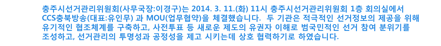충주시선거관리위원회(사무국장 이경구)는 2014.3.11.(화) 11시 충주시선거관리위원회 1층 회의실에서 CCS충북방송(대표 유인무)과 MOU(업무협약)을 체결했습니다. 두 기관은 적극적인 선거정보의 제공을 위해 유기적인 협조체계를 구축하고 사전투표 등 새로운 제도의 유권자 이해로 범국민적인 선거 참여 분위기를 조성하고, 선거관리의 투명성과 공정성을 제고시키는데 상호협력하기로 하였습니다.