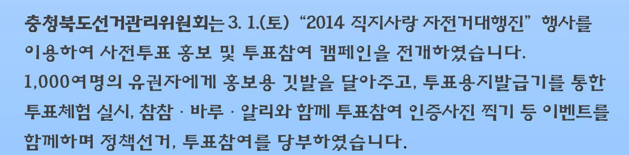 충청북도선거관리위원회는 3.1.(토) '2014 직지사랑 자전거대행진' 행사를 이용하여 사전투표 홍보 및 투표참여 캠페인을 전개하였습니다. 1,000여명의 유권자에게 홍보용 깃발을 달아주고, 투표용지발급기를 통한 투표체험 실시, 참참·바루·알리와 함께 투표참여 인증사진 찍기 등 이벤트를 함께 하며 정책선거, 투표참여를 당부하였습니다.