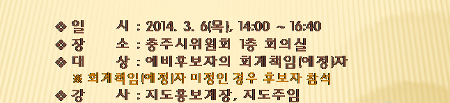 일시(2014.3.6(목), 14시~16시40분), 장소(충주시위원회 1층 회의실), 대상(예비후보자의 회계책임(예정)자. 회계책임(예정)자 미정인 경우 후보자 참석), 강사(지도홍보계장, 지도주임)