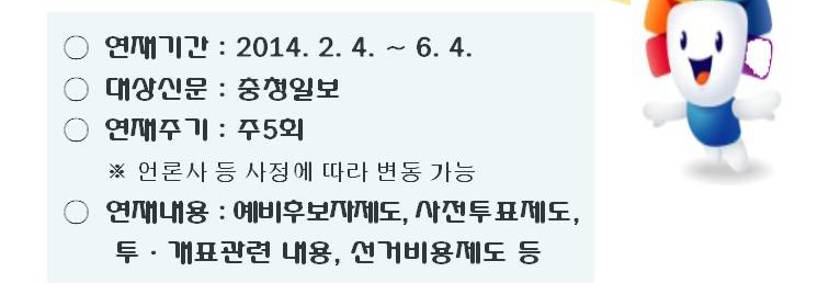 연재기간(2014.2.4.~.6.4.), 대상신문(충청일보), 연재주기(주5회. 언론사 등 사정에 따라 변동 가능), 연재내용(예비후보자제도, 사전투표제도, 투·개표관련 내용, 선거비용제도 등)