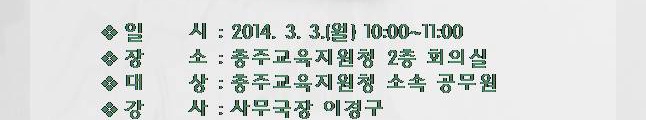 일시(2014.3.3.(월) 10시~11시), 장소(충주교육지원청 2층 회의실), 대상(충주교육지원청 소속 공무원), 강사(사무국장 이경구)