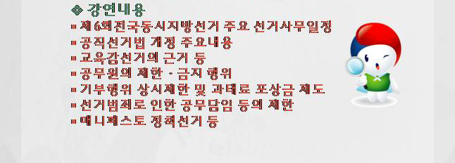 강연내용(1.제6회 전국동시지방선거 주요 선거사무일정. 2.공직선거법 개정 주요내용. 3.교육감선거의 근거 등. 4.공무원의 제한·금지 행위. 5.기부행위 상시제한 및 과태료 포상금 제도. 6.선거범죄로 인한 공무담임 등의 제한. 7.매니페스토 정책선거 등)