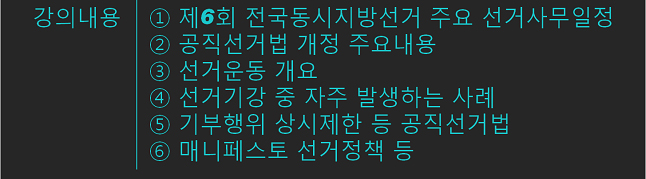 강연내용(1.제6회 전국동시지방선거 주요 선거사무일정. 2.공직선거법 개정 주요내용. 3.선거운동 개요. 4.선거기간 중 자주 발생하는 사례. 5.기부행위 상시제한 등 공직선거법. 6.매니페스토 선거정책 등)