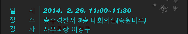 일시(2014.2.26. 11시~11시30분), 장소(충주경찰서 3층 대회의실(중원마루)), 강사(사무국장 이경구)
