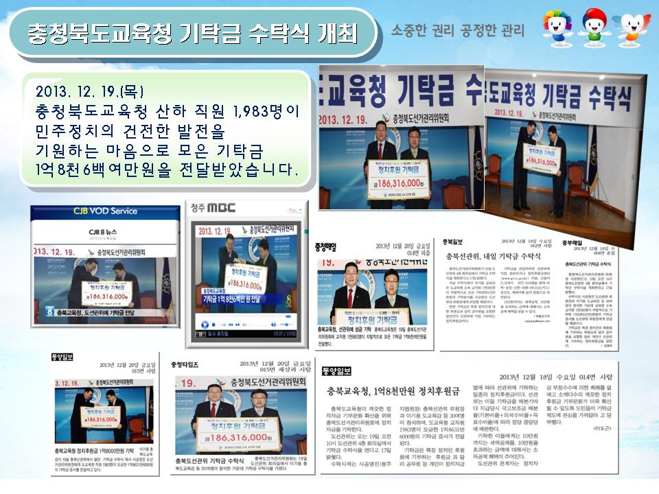 충청북도교육청 기탁금 수탁식 개최.2013.12.19.(목).충청북도교육청 산하 직원 1,983명이 민주정치의 건전한 발전을 기원하는 마음으로 모은 기탁금 1억8천6백여만원을 전달받았습니다. CJB8뉴스, 청주MBC, 충청매일, 충북일보, 동양일보, 충청타임즈 보도자료 모습