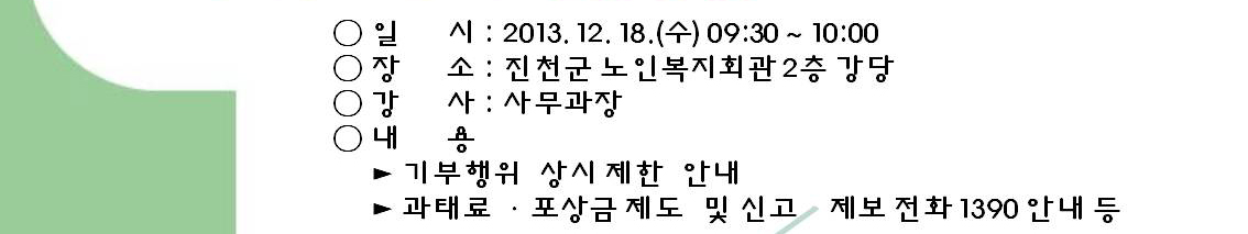 일시(2013.12.18.(수) 9시30분~10시), 장소(진천군 노인복지회관 2층 강당), 강사(사무과장), 내용(기부행위 상시제한 안내, 과태료·포상금제도 및 신고, 제보전화 1390 안내 등)